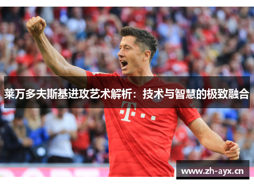 莱万多夫斯基进攻艺术解析：技术与智慧的极致融合