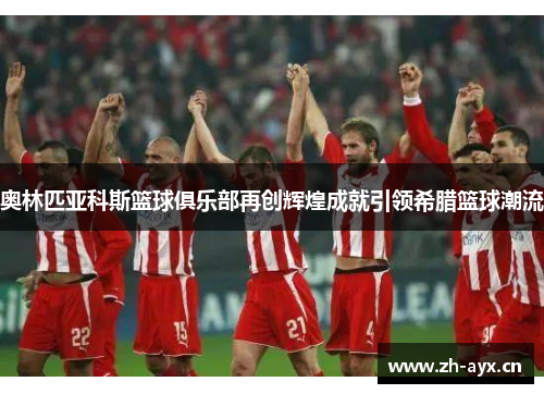 奥林匹亚科斯篮球俱乐部再创辉煌成就引领希腊篮球潮流