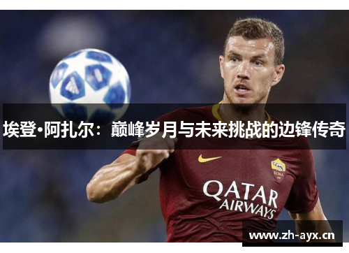 埃登·阿扎尔：巅峰岁月与未来挑战的边锋传奇